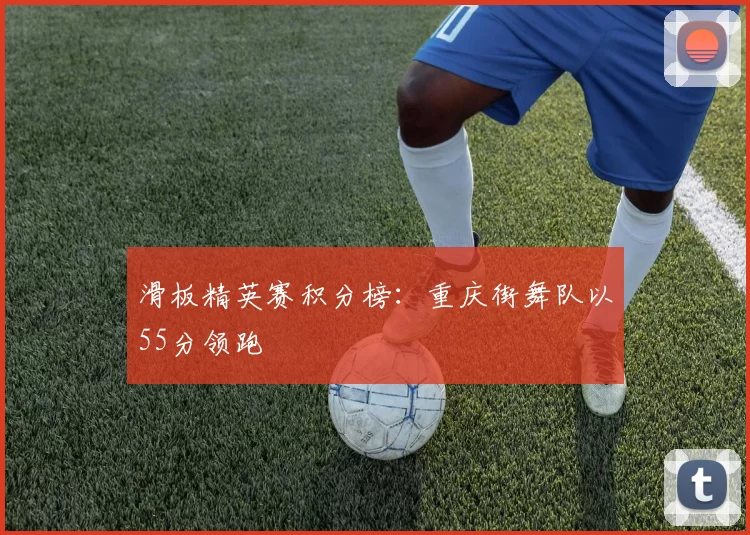 滑板精英赛积分榜：重庆街舞队以55分领跑