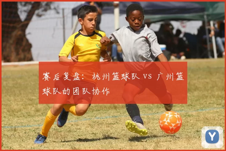 赛后复盘：杭州篮球队 vs 广州篮球队的团队协作