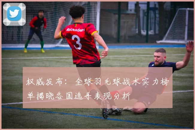 权威发布：全球羽毛球战术实力榜单揭晓各国选手表现分析