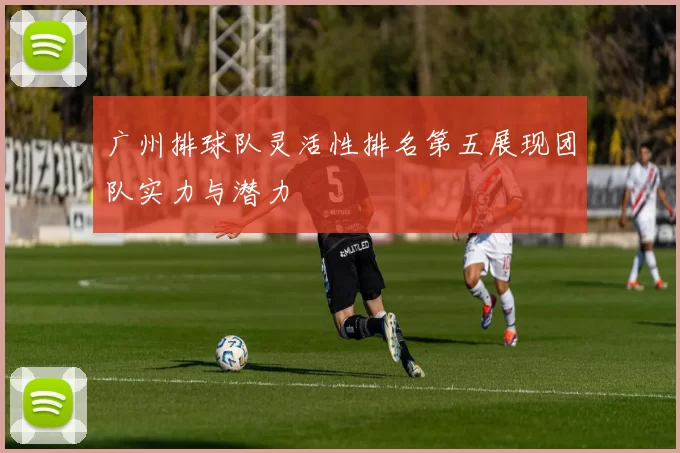 广州排球队灵活性排名第五展现团队实力与潜力