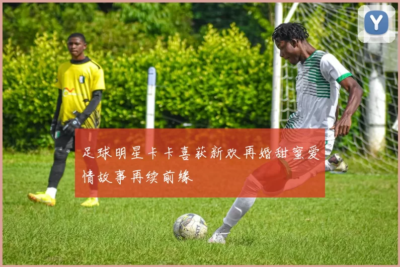 足球明星卡卡喜获新欢再婚甜蜜爱情故事再续前缘