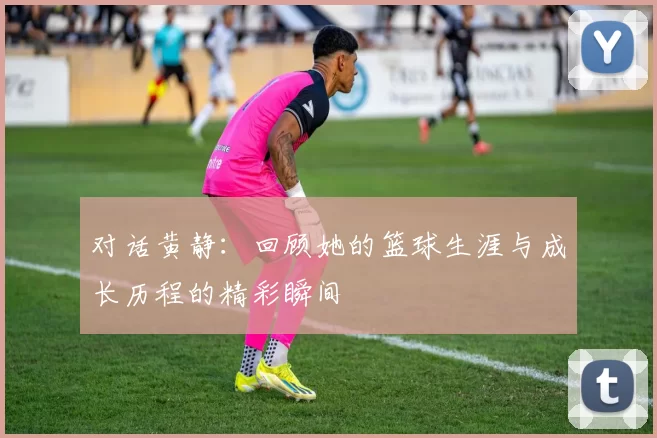 对话黄静：回顾她的篮球生涯与成长历程的精彩瞬间