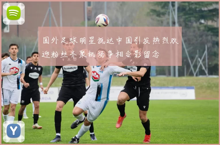 国外足球明星抵达中国引发热烈欢迎粉丝齐聚机场争相合影留念