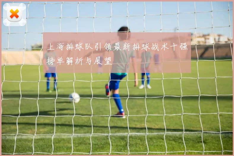 上海排球队引领最新排球战术十强榜单解析与展望